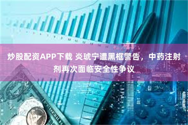 炒股配资APP下载 炎琥宁遭黑框警告，中药注射剂再次面临安全性争议