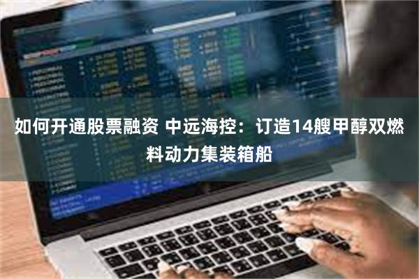 如何开通股票融资 中远海控：订造14艘甲醇双燃料动力集装箱船