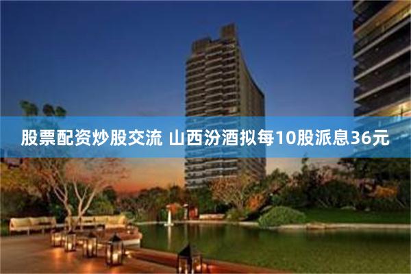 股票配资炒股交流 山西汾酒拟每10股派息36元