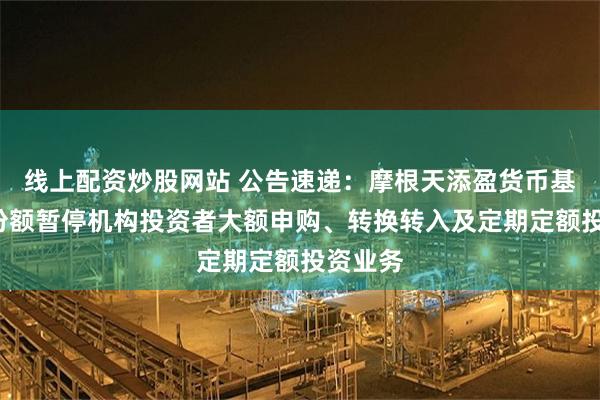 线上配资炒股网站 公告速递：摩根天添盈货币基金E类份额暂停机构投资者大额申购、转换转入及定期定额投资业务