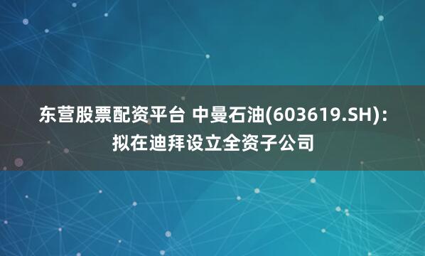 东营股票配资平台 中曼石油(603619.SH)：拟在迪拜设立全资子公司
