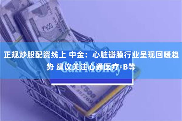 正规炒股配资线上 中金：心脏瓣膜行业呈现回暖趋势 建议关注心通医疗-B等