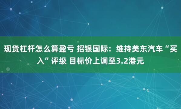 现货杠杆怎么算盈亏 招银国际：维持美东汽车“买入”评级 目标价上调至3.2港元