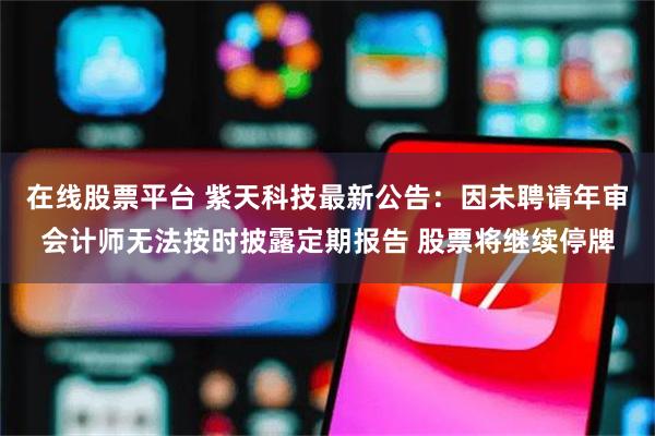 在线股票平台 紫天科技最新公告：因未聘请年审会计师无法按时披露定期报告 股票将继续停牌