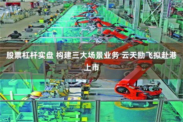 股票杠杆实盘 构建三大场景业务 云天励飞拟赴港上市