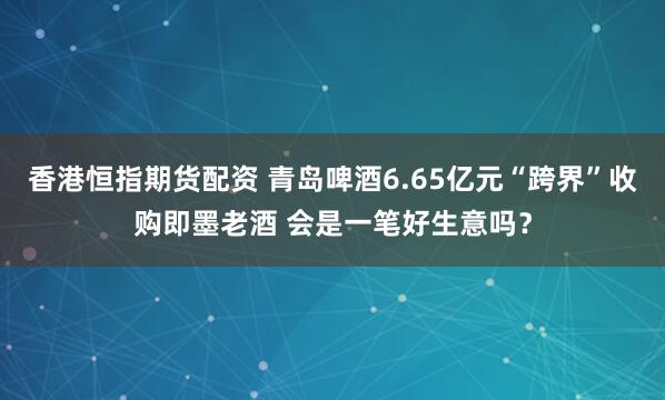 香港恒指期货配资 青岛啤酒6.65亿元“跨界”收购即墨老酒 会是一笔好生意吗？