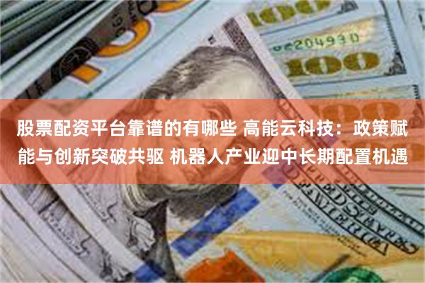 股票配资平台靠谱的有哪些 高能云科技：政策赋能与创新突破共驱 机器人产业迎中长期配置机遇