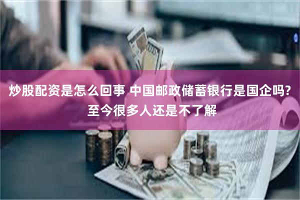 炒股配资是怎么回事 中国邮政储蓄银行是国企吗? 至今很多人还是不了解