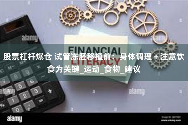 股票杠杆爆仓 试管冻胚移植前：身体调理＋注意饮食为关键_运动_食物_建议