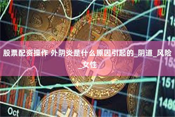 股票配资操作 外阴炎是什么原因引起的_阴道_风险_女性