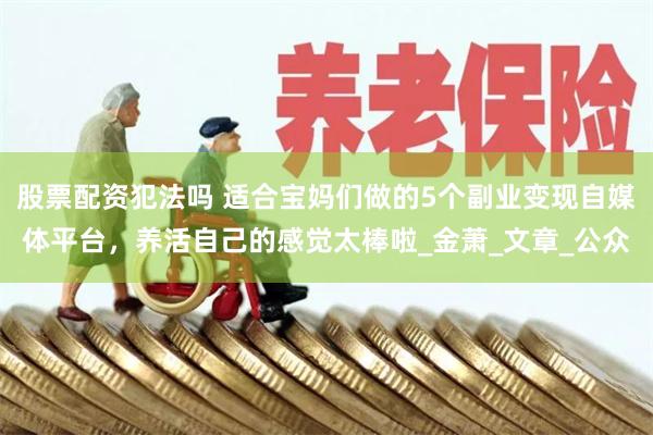 股票配资犯法吗 适合宝妈们做的5个副业变现自媒体平台，养活自己的感觉太棒啦_金萧_文章_公众