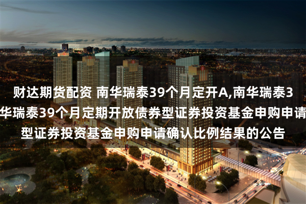 财达期货配资 南华瑞泰39个月定开A,南华瑞泰39个月定开C: 关于南华瑞泰39个月定期开放债券型证券投资基金申购申请确认比例结果的公告