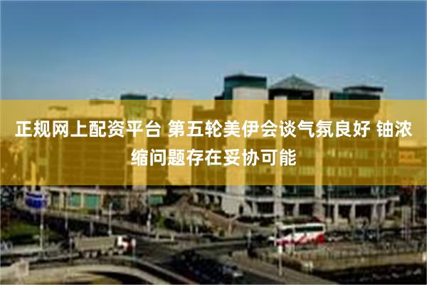 正规网上配资平台 第五轮美伊会谈气氛良好 铀浓缩问题存在妥协可能