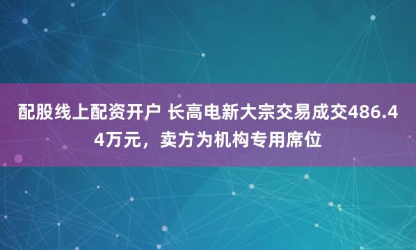 配股线上配资开户 长高电新大宗交易成交486.44万元，卖方为机构专用席位