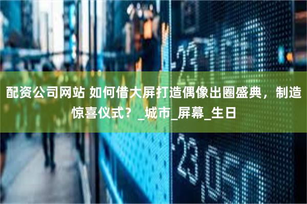 配资公司网站 如何借大屏打造偶像出圈盛典，制造惊喜仪式？_城市_屏幕_生日