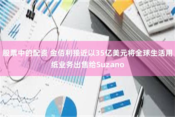 股票中的配资 金佰利接近以35亿美元将全球生活用纸业务出售给Suzano