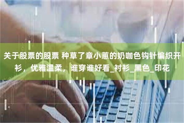 关于股票的股票 种草了章小蕙的奶咖色钩针编织开衫，优雅温柔，谁穿谁好看_衬衫_黑色_印花