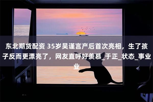 东北期货配资 35岁吴谨言产后首次亮相，生了孩子反而更漂亮了，网友直呼好羡慕_于正_状态_事业