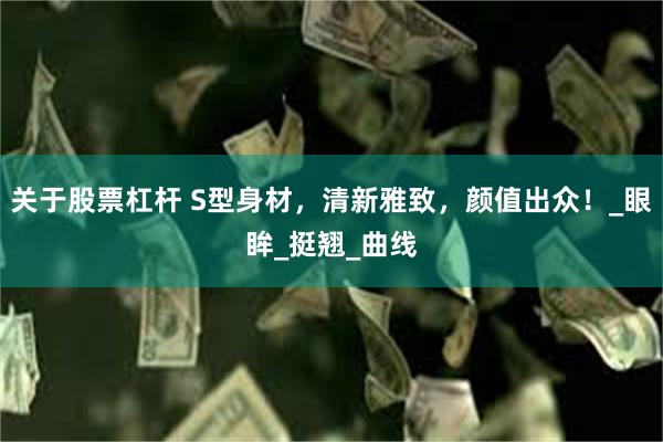 关于股票杠杆 S型身材，清新雅致，颜值出众！_眼眸_挺翘_曲线