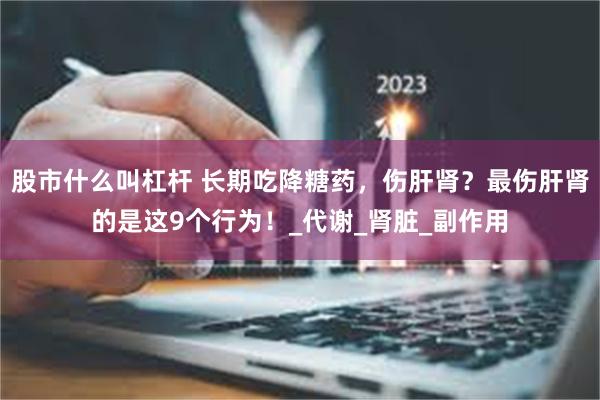 股市什么叫杠杆 长期吃降糖药，伤肝肾？最伤肝肾的是这9个行为！_代谢_肾脏_副作用