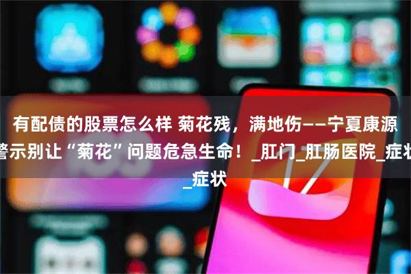 有配债的股票怎么样 菊花残，满地伤——宁夏康源警示别让“菊花”问题危急生命！_肛门_肛肠医院_症状