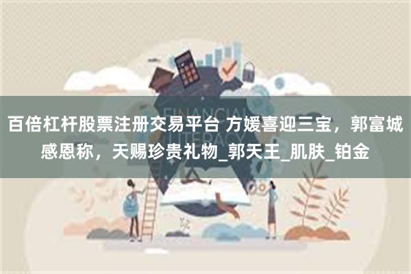 百倍杠杆股票注册交易平台 方媛喜迎三宝，郭富城感恩称，天赐珍贵礼物_郭天王_肌肤_铂金