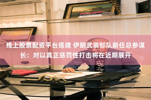 线上股票配资平台搭建 伊朗武装部队新任总参谋长：对以真正惩罚性打击将在近期展开