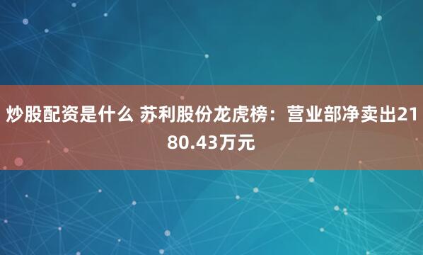 炒股配资是什么 苏利股份龙虎榜：营业部净卖出2180.43万元