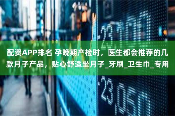 配资APP排名 孕晚期产检时，医生都会推荐的几款月子产品，贴心舒适坐月子_牙刷_卫生巾_专用