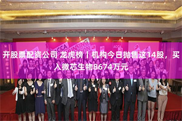 开股票配资公司 龙虎榜丨机构今日抛售这14股，买入微芯生物8674万元