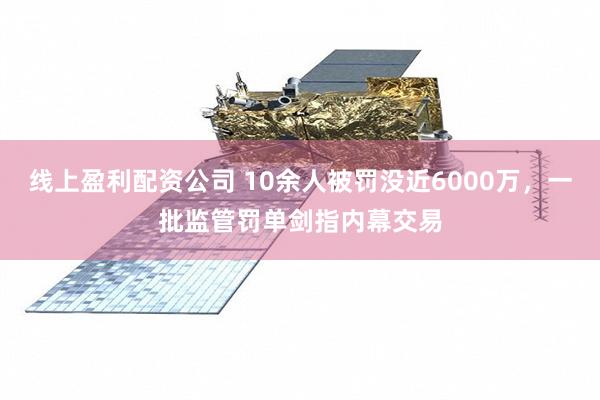 线上盈利配资公司 10余人被罚没近6000万，一批监管罚单剑指内幕交易