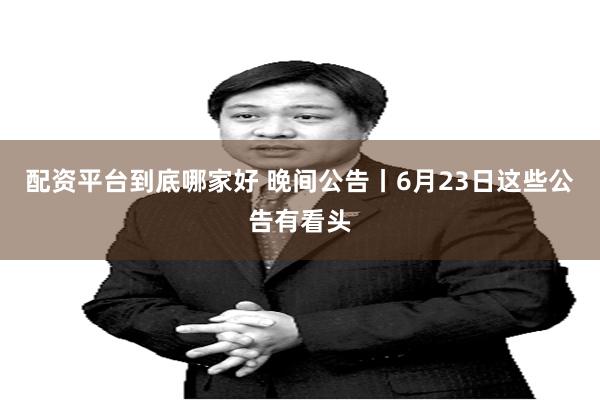 配资平台到底哪家好 晚间公告丨6月23日这些公告有看头