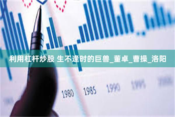 利用杠杆炒股 生不逢时的巨兽_董卓_曹操_洛阳