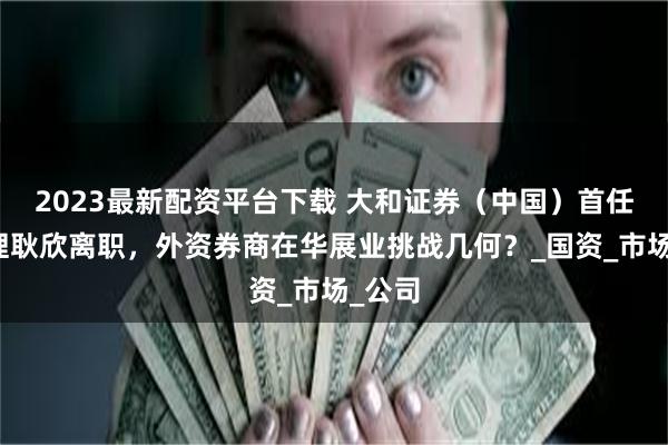 2023最新配资平台下载 大和证券（中国）首任总经理耿欣离职，外资券商在华展业挑战几何？_国资_市场_公司
