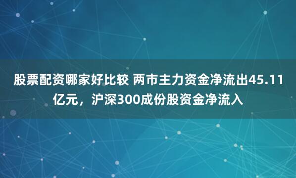 股票配资哪家好比较 两市主力资金净流出45.11亿元，沪深300成份股资金净流入